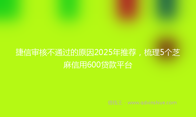 捷信审核不通过的原因2025年推荐，梳理5个芝麻信用600贷款平台