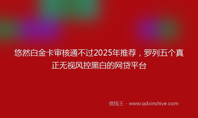 悠然白金卡审核通不过2025年推荐，罗列五个真正无视风控黑白的网贷平台