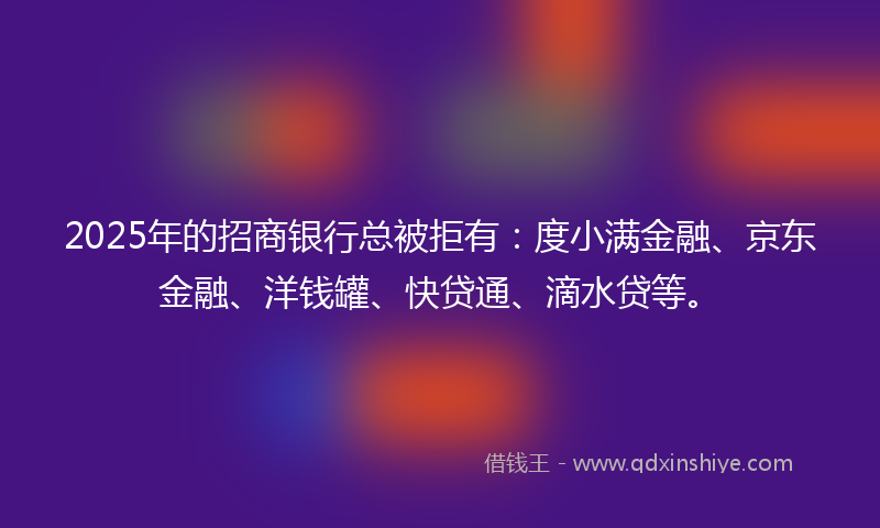 2025年的招商银行总被拒有：度小满金融、京东金融、洋钱罐、快贷通、滴水贷等。