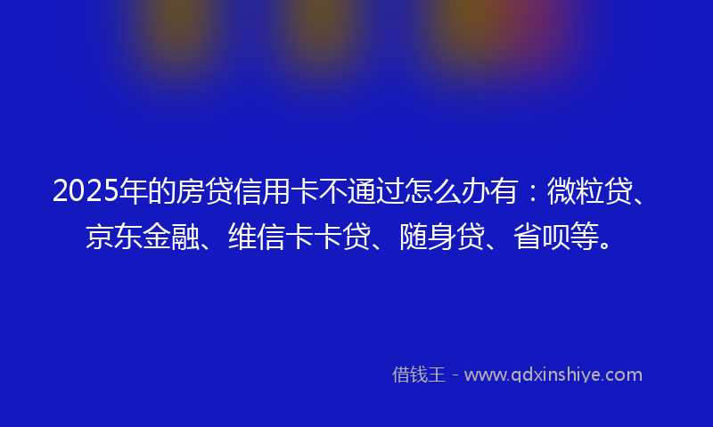 2025年的房贷信用卡不通过怎么办有：微粒贷、京东金融、维信卡卡贷、随身贷、省呗等。