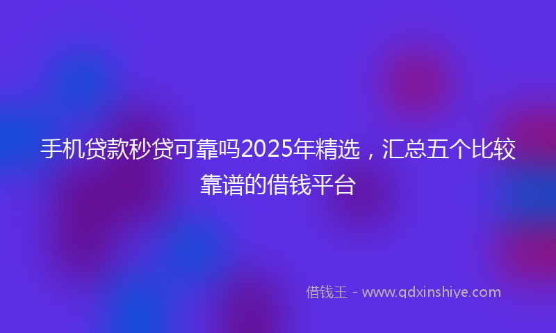 手机贷款秒贷可靠吗2025年精选，汇总五个比较靠谱的借钱平台