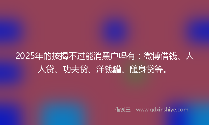 2025年的按揭不过能消黑户吗有：微博借钱、人人贷、功夫贷、洋钱罐、随身贷等。