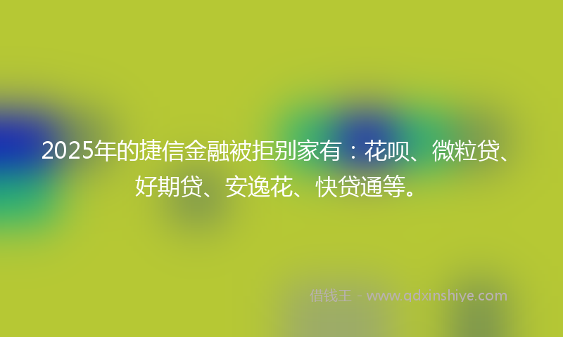 2025年的捷信金融被拒别家有：花呗、微粒贷、好期贷、安逸花、快贷通等。