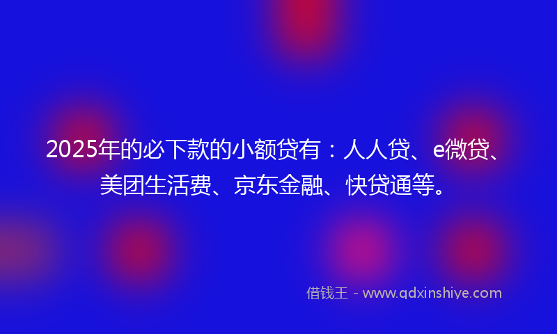 2025年的必下款的小额贷有：人人贷、e微贷、美团生活费、京东金融、快贷通等。