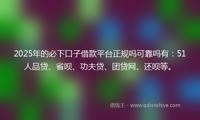 2025年的必下口子借款平台正规吗可靠吗有：51人品贷、省呗、功夫贷、团贷网、还呗等。