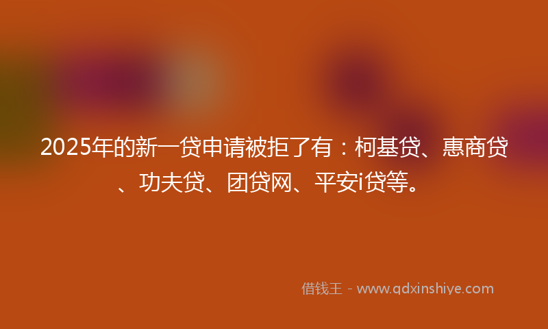 2025年的新一贷申请被拒了有：柯基贷、惠商贷、功夫贷、团贷网、平安i贷等。