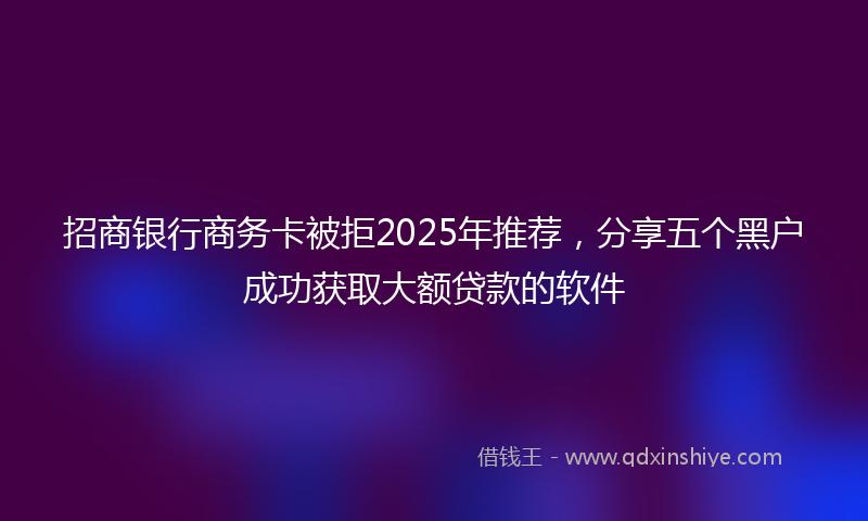 招商银行商务卡被拒2025年推荐，分享五个黑户成功获取大额贷款的软件