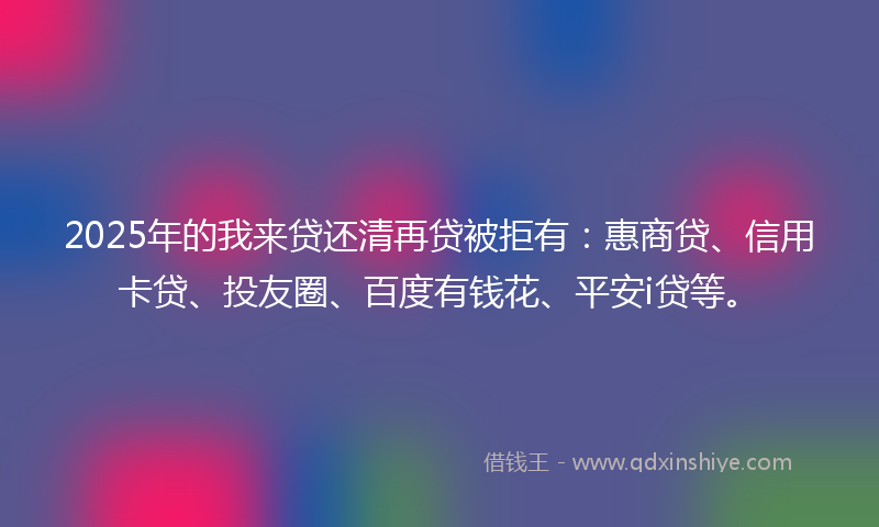 2025年的我来贷还清再贷被拒有：惠商贷、信用卡贷、投友圈、百度有钱花、平安i贷等。