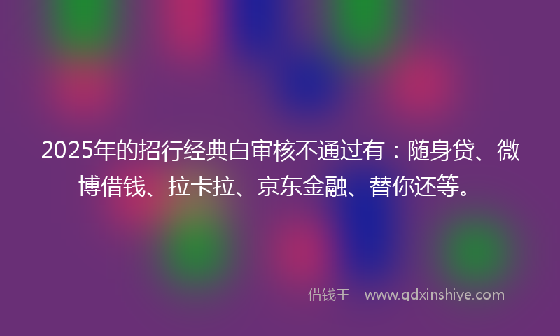 2025年的招行经典白审核不通过有：随身贷、微博借钱、拉卡拉、京东金融、替你还等。