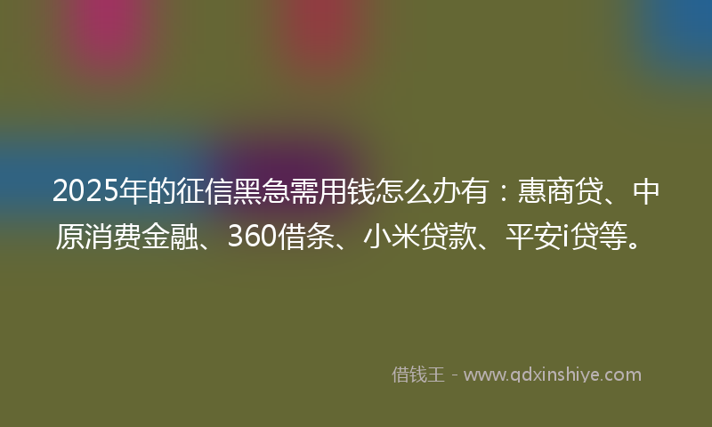 2025年的征信黑急需用钱怎么办有：惠商贷、中原消费金融、360借条、小米贷款、平安i贷等。