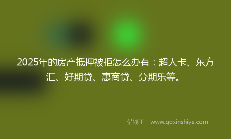 2025年的房产抵押被拒怎么办有：超人卡、东方汇、好期贷、惠商贷、分期乐等。