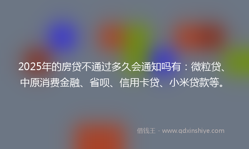 2025年的房贷不通过多久会通知吗有：微粒贷、中原消费金融、省呗、信用卡贷、小米贷款等。