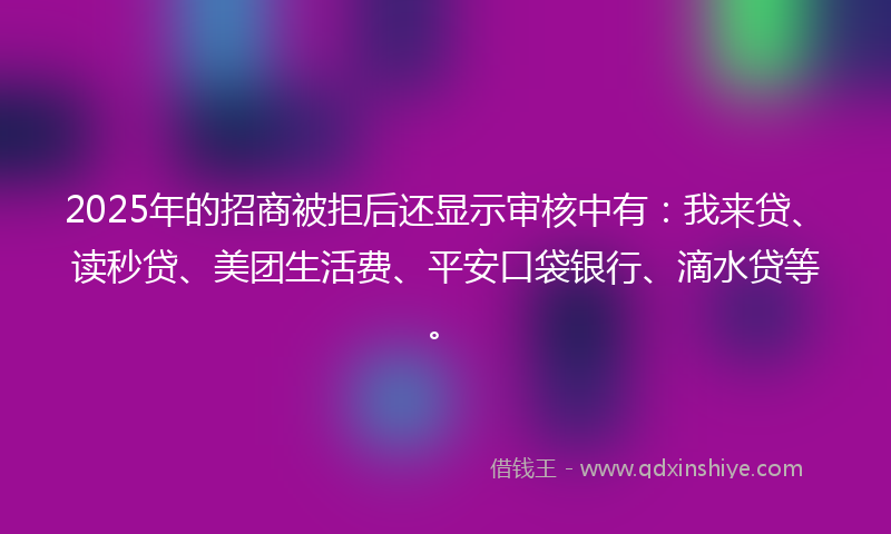 2025年的招商被拒后还显示审核中有：我来贷、读秒贷、美团生活费、平安口袋银行、滴水贷等。