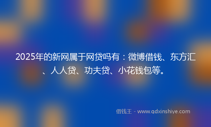 2025年的新网属于网贷吗有：微博借钱、东方汇、人人贷、功夫贷、小花钱包等。