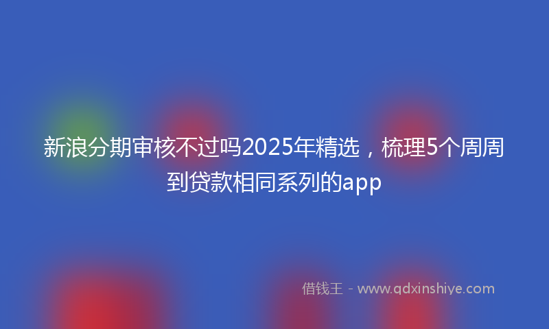 新浪分期审核不过吗2025年精选，梳理5个周周到贷款相同系列的app