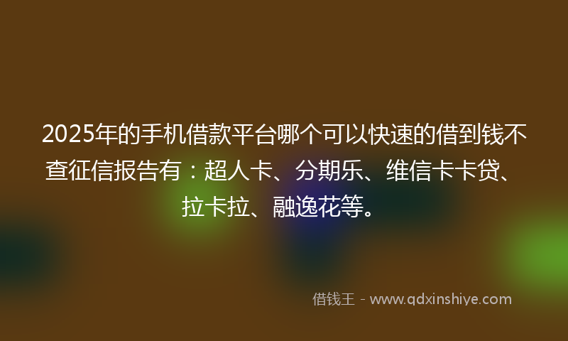 2025年的手机借款平台哪个可以快速的借到钱不查征信报告有：超人卡、分期乐、维信卡卡贷、拉卡拉、融逸花等。