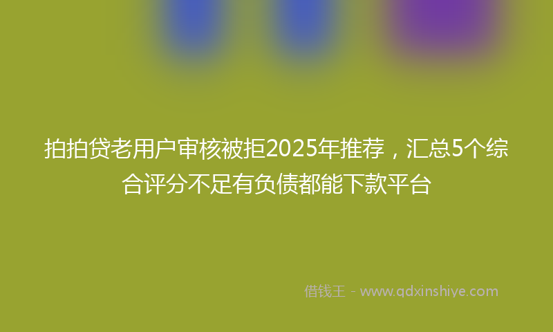 拍拍贷老用户审核被拒2025年推荐，汇总5个综合评分不足有负债都能下款平台