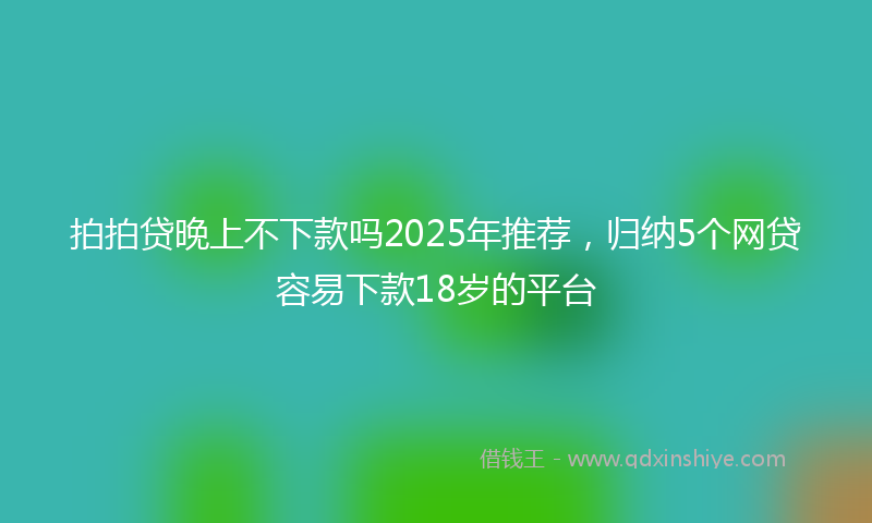 拍拍贷晚上不下款吗2025年推荐，归纳5个网贷容易下款18岁的平台