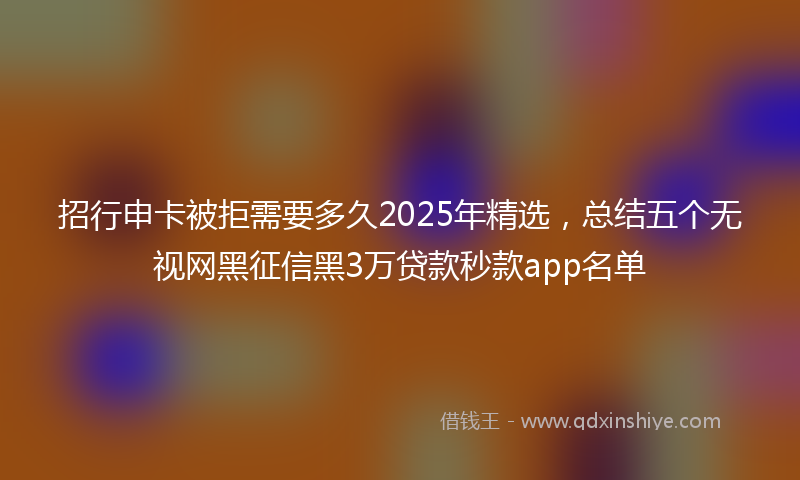 招行申卡被拒需要多久2025年精选，总结五个无视网黑征信黑3万贷款秒款app名单