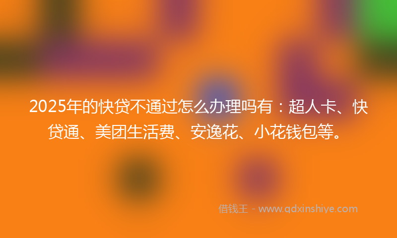 2025年的快贷不通过怎么办理吗有：超人卡、快贷通、美团生活费、安逸花、小花钱包等。
