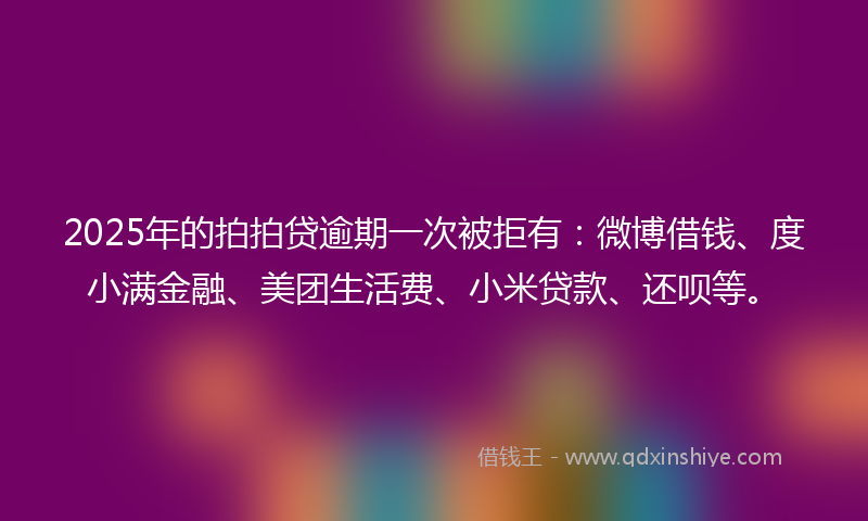 2025年的拍拍贷逾期一次被拒有：微博借钱、度小满金融、美团生活费、小米贷款、还呗等。