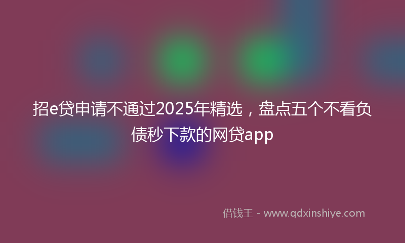 招e贷申请不通过2025年精选，盘点五个不看负债秒下款的网贷app