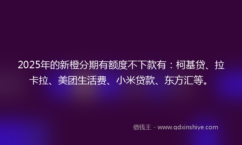 2025年的新橙分期有额度不下款有：柯基贷、拉卡拉、美团生活费、小米贷款、东方汇等。