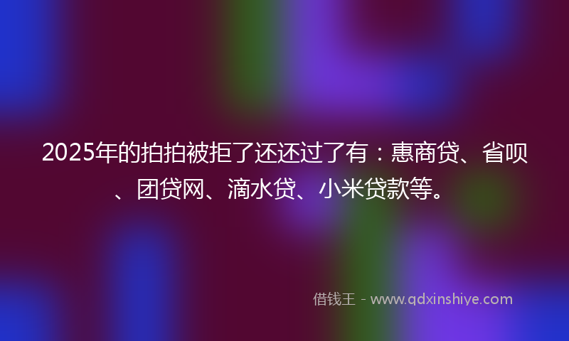 2025年的拍拍被拒了还还过了有：惠商贷、省呗、团贷网、滴水贷、小米贷款等。