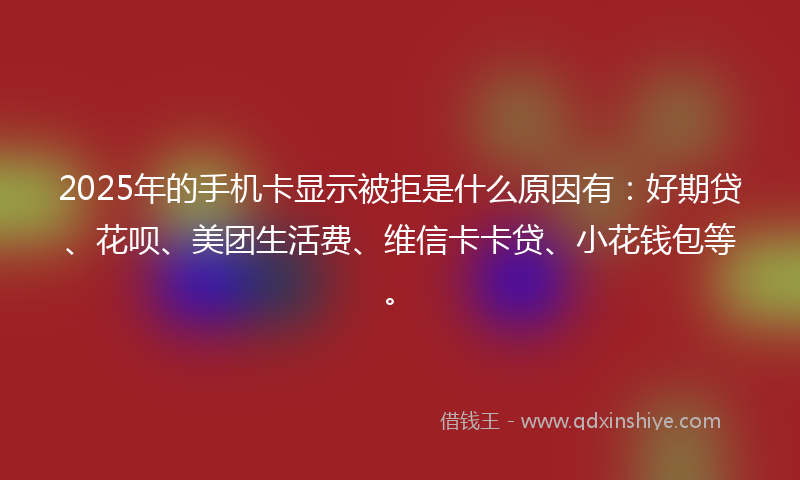2025年的手机卡显示被拒是什么原因有：好期贷、花呗、美团生活费、维信卡卡贷、小花钱包等。
