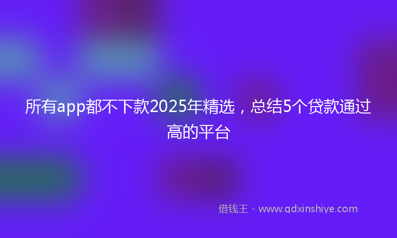 所有app都不下款2025年精选，总结5个贷款通过高的平台
