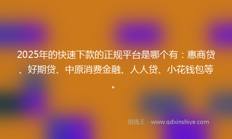 2025年的快速下款的正规平台是哪个有：惠商贷、好期贷、中原消费金融、人人贷、小花钱包等。