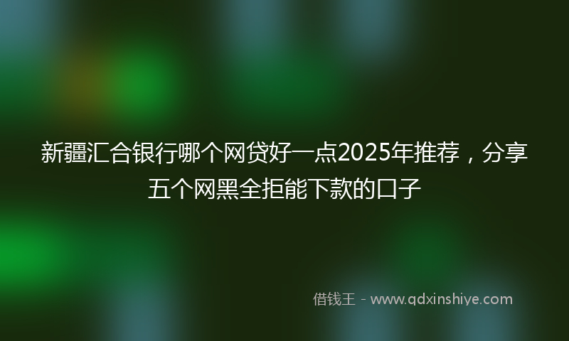 新疆汇合银行哪个网贷好一点2025年推荐，分享五个网黑全拒能下款的口子