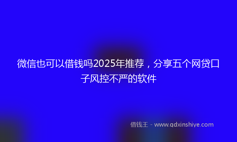 微信也可以借钱吗2025年推荐，分享五个网贷口子风控不严的软件
