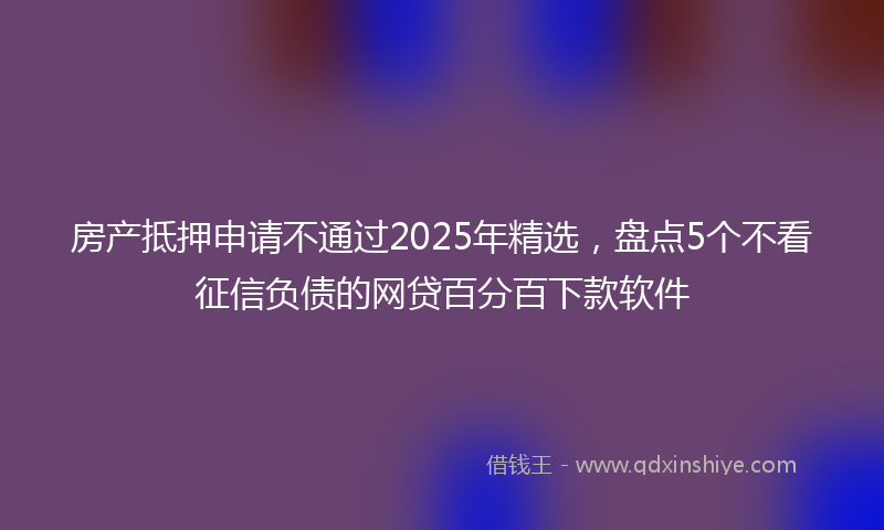 房产抵押申请不通过2025年精选，盘点5个不看征信负债的网贷百分百下款软件