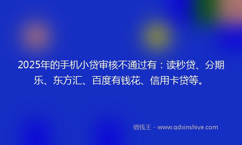 2025年的手机小贷审核不通过有：读秒贷、分期乐、东方汇、百度有钱花、信用卡贷等。