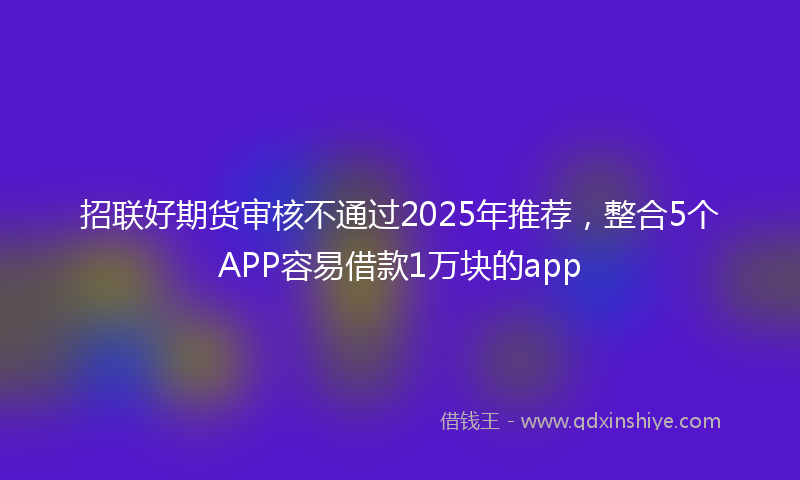 招联好期货审核不通过2025年推荐，整合5个APP容易借款1万块的app