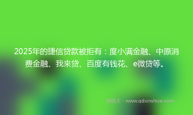 2025年的捷信贷款被拒有：度小满金融、中原消费金融、我来贷、百度有钱花、e微贷等。