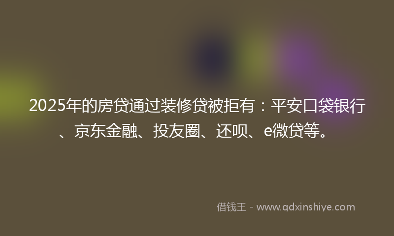 2025年的房贷通过装修贷被拒有：平安口袋银行、京东金融、投友圈、还呗、e微贷等。
