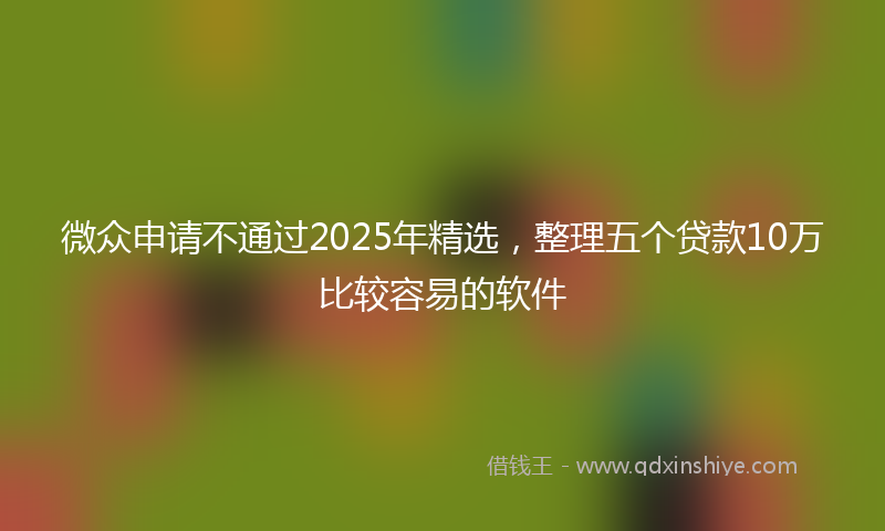 微众申请不通过2025年精选，整理五个贷款10万比较容易的软件
