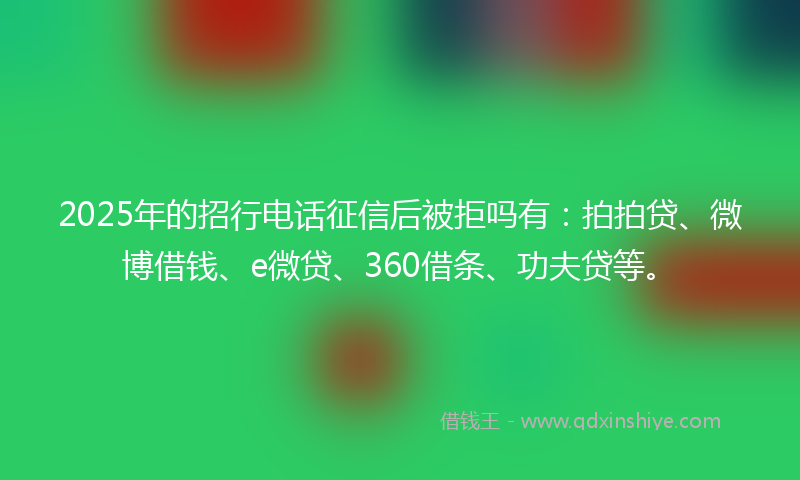 2025年的招行电话征信后被拒吗有：拍拍贷、微博借钱、e微贷、360借条、功夫贷等。