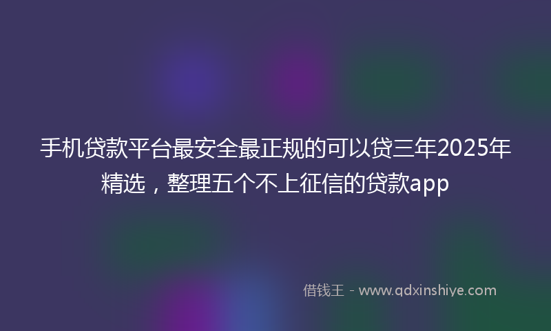 手机贷款平台最安全最正规的可以贷三年2025年精选，整理五个不上征信的贷款app