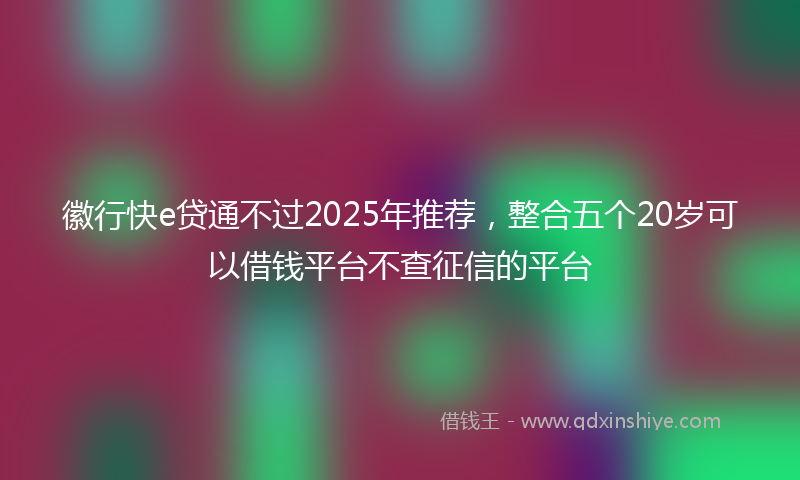 徽行快e贷通不过2025年推荐，整合五个20岁可以借钱平台不查征信的平台