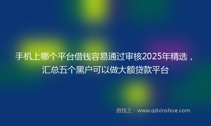 手机上哪个平台借钱容易通过审核2025年精选，汇总五个黑户可以做大额贷款平台