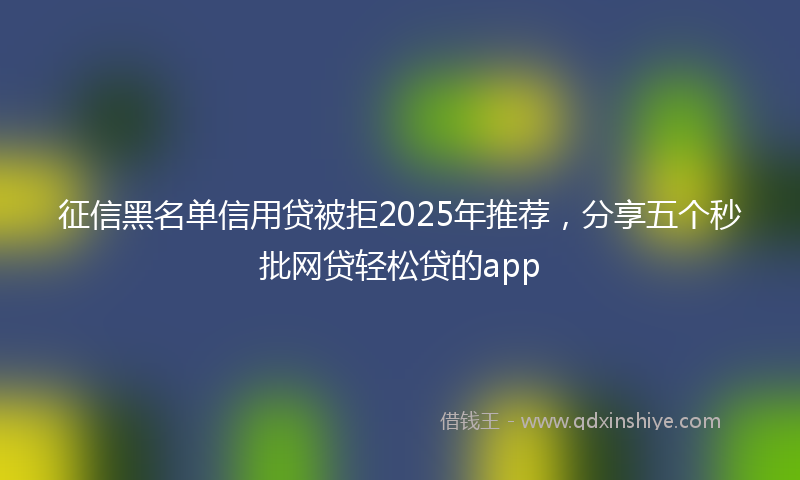 征信黑名单信用贷被拒2025年推荐，分享五个秒批网贷轻松贷的app