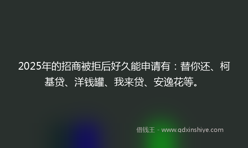 2025年的招商被拒后好久能申请有：替你还、柯基贷、洋钱罐、我来贷、安逸花等。