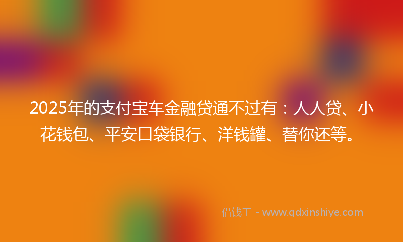 2025年的支付宝车金融贷通不过有：人人贷、小花钱包、平安口袋银行、洋钱罐、替你还等。