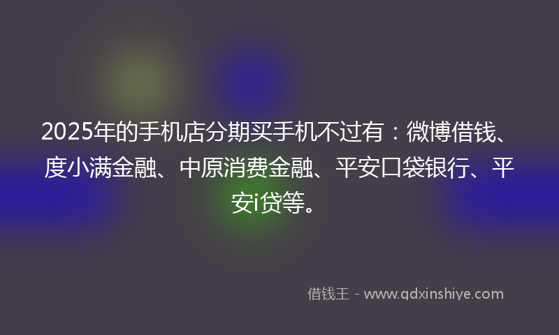 2025年的手机店分期买手机不过有：微博借钱、度小满金融、中原消费金融、平安口袋银行、平安i贷等。