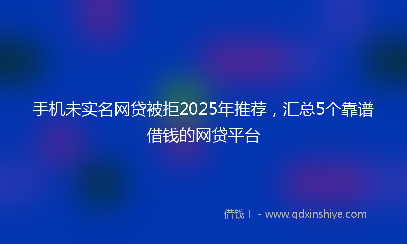 手机未实名网贷被拒2025年推荐，汇总5个靠谱借钱的网贷平台