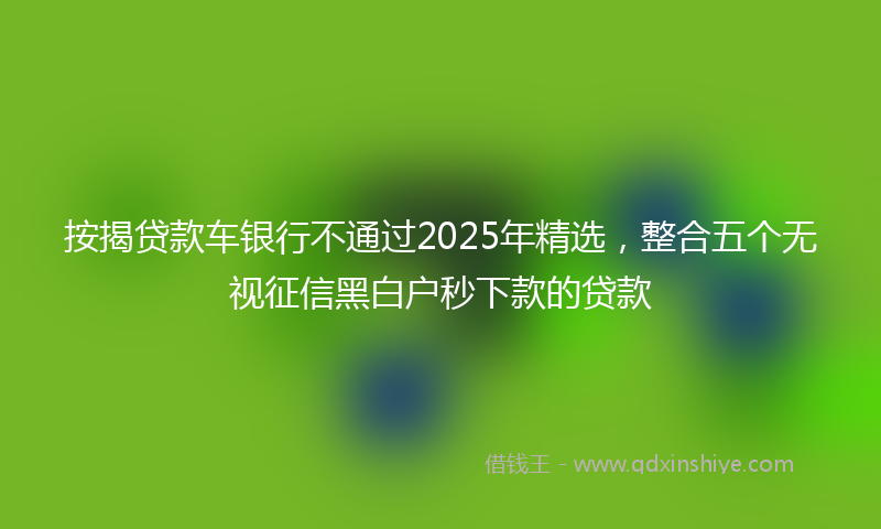 按揭贷款车银行不通过2025年精选，整合五个无视征信黑白户秒下款的贷款