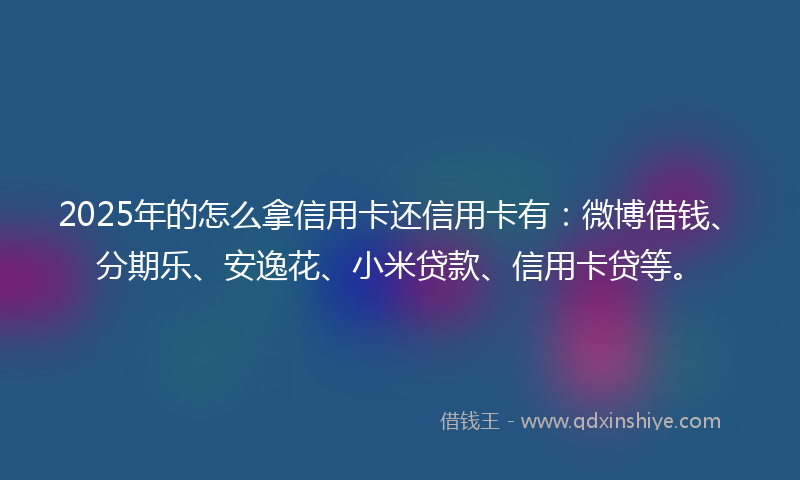 2025年的怎么拿信用卡还信用卡有：微博借钱、分期乐、安逸花、小米贷款、信用卡贷等。